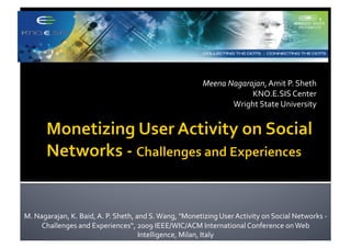 Meena	
  Nagarajan,	
  Amit	
  P.	
  Sheth	
  
                              	
         	
             	
              	
             	
  	
  	
  	
  	
  	
  	
  	
  	
  	
  	
  	
  	
  	
  	
  	
  	
  	
  	
  	
  	
  	
  	
  	
  	
  	
  	
  	
  	
  KNO.E.SIS	
  Center	
  
            	
            	
             	
             	
              	
             	
  	
  	
  	
  	
  	
  	
  	
  	
  	
  	
  	
  	
  	
  	
  	
  	
  	
  Wright	
  State	
  University	
  




M.	
  Nagarajan,	
  K.	
  Baid,	
  A.	
  P.	
  Sheth,	
  and	
  S.	
  Wang,	
  "Monetizing	
  User	
  Activity	
  on	
  Social	
  Networks	
  -­‐	
  
        Challenges	
  and	
  Experiences“,	
  2009	
  IEEE/WIC/ACM	
  International	
  Conference	
  on	
  Web	
  
                                                          Intelligence,	
  Milan,	
  Italy	
  
 