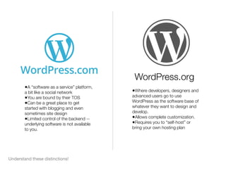 Understand these distinctions!
•A “software as a service” platform,
a bit like a social network
•You are bound by their TOS
•Can be a great place to get
started with blogging and even
sometimes site design
•Limited control of the backend --
underlying software is not available
to you.
•Where developers, designers and
advanced users go to use
WordPress as the software base of
whatever they want to design and
develop.
•Allows complete customization.
•Requires you to “self-host” or
bring your own hosting plan
WordPress.org
 