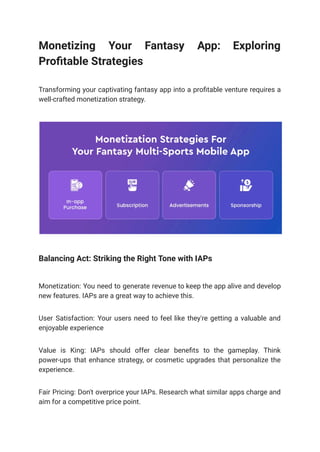Monetizing Your Fantasy App: Exploring
Profitable Strategies
Transforming your captivating fantasy app into a profitable venture requires a
well-crafted monetization strategy.
Balancing Act: Striking the Right Tone with IAPs
Monetization: You need to generate revenue to keep the app alive and develop
new features. IAPs are a great way to achieve this.
User Satisfaction: Your users need to feel like they're getting a valuable and
enjoyable experience
Value is King: IAPs should offer clear benefits to the gameplay. Think
power-ups that enhance strategy, or cosmetic upgrades that personalize the
experience.
Fair Pricing: Don't overprice your IAPs. Research what similar apps charge and
aim for a competitive price point.
 