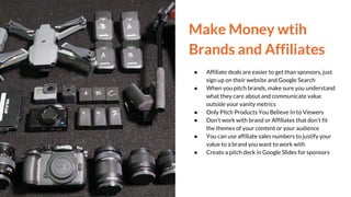 Make Money wtih
Brands and Affiliates
● Affiliate deals are easier to get than sponsors, just
sign up on their website and Google Search
● When you pitch brands, make sure you understand
what they care about and communicate value
outside your vanity metrics
● Only Pitch Products You Believe In to Viewers
● Don’t work with brand or Affiliates that don’t fit
the themes of your content or your audience
● You can use affiliate sales numbers to justify your
value to a brand you want to work with
● Create a pitch deck in Google Slides for sponsors
 