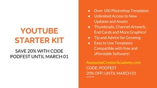 YOUTUBE
STARTER KIT
SAVE 20% WITH CODE
PODFEST UNTIL MARCH 01
● Over 100 Photoshop Templates
● Unlimited Access to New
Updates and Assets
● Thumbnails, Channel Artwork,
End Cards and More Graphics!
● Tip and Advice for Growing
● Easy to Use Templates
Compatible with free and
affordable Software!
AwesomeCreatorAcademy.com
CODE: PODFEST
20% OFF! UNTIL MARCH 01
 