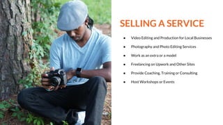 SELLING A SERVICE
● Video Editing and Production for Local Businesses
● Photography and Photo Editing Services
● Work as an extra or a model
● Freelancing on Upwork and Other Sites
● Provide Coaching, Training or Consulting
● Host Workshops or Events
 