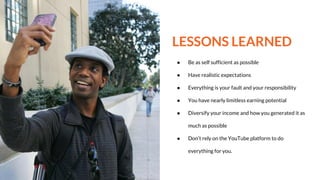 LESSONS LEARNED
● Be as self sufficient as possible
● Have realistic expectations
● Everything is your fault and your responsibility
● You have nearly limitless earning potential
● Diversify your income and how you generated it as
much as possible
● Don’t rely on the YouTube platform to do
everything for you.
 