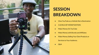 SESSION
BREAKDOWN
● View YouTube as a Vehicle Not a Destination
● 3 LEVELS OF MONETIZATION
● Make Money On YouTube
● Make Money with Brands and Affiliates
● Make Money Selling Your Own Products or
Services to Your Audience.
● Q&A
 