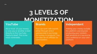 3 LEVELS OF
MONETIZATIONIndependent
Making your money outside
the platform and beyond
producing your content.
Sell products or a service to
your audience on your own
platform.
YouTube
All or most of your money
in one way or another is tied
directly to the YouTube
Platform itself. This is the
most vulnerable.
Brands
You can work with brands
either through direct
sponsorship in exchange
for money or products. You
can also be an affiliate for
commissions.
 