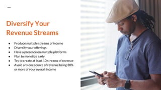 Diversify Your
Revenue Streams
● Produce multiple streams of income
● Diversify your offerings
● Have a presence on multiple platforms
● Plan to monetize early
● Try to create at least 10 streams of revenue
● Avoid any one source of revenue being 30%
or more of your overall income
 