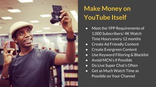 Make Money on
YouTube Itself
● Meet the YPP Requirements of
1,000 Subscribers/ 4K Watch
Time Hours every 12 months
● Create Ad Friendly Content
● Create Evergreen Content
● Use Keyword Filtering & Blacklist
● Avoid MCN’s if Possible
● Do Live Super Chat’s Often
● Get as Much Watch Time as
Possible on Your Channel
 