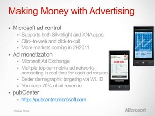 Making Money with Advertising
   Microsoft ad control
       Supports both Silverlight and XNA apps
       Click-to-web and click-to-call
       More markets coming in 2H2011
   Ad monetization
       Microsoft Ad Exchange
       Multiple top-tier mobile ad networks
        competing in real time for each ad request
       Better demographic targeting via WL ID
       You keep 70% of ad revenue
   pubCenter
         https://pubcenter.microsoft.com

    Windows Phone
 