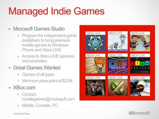 Managed Indie Games
   Microsoft Games Studio
         Program for independent game
          publishers to bring premium
          mobile games to Windows
          Phone and Xbox LIVE
         Access to Xbox LIVE services
          and promotion
   Great Games Wanted
         Games of all types
         Minimum price point of $2.99
   XBox.com
         Contact:
          mobilegames@microsoft.com
         Mobile, Console, PC
    Windows Phone
 