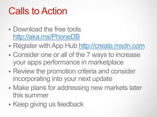 Calls to Action
 Download the free tools
  http://aka.ms/PhoneDB
 Register with App Hub http://create.msdn.com
 Consider one or all of the 7 ways to increase
  your apps performance in marketplace
 Review the promotion criteria and consider
  incorporating into your next update
 Make plans for addressing new markets later
  this summer
 Keep giving us feedback
 
