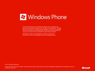 The information herein is for informational purposes only and represents the
                                    current view of Microsoft Corporation as of the date of this presentation. Because
                                    Microsoft must respond to changing market conditions, it should not be interpreted
                                    to be a commitment on the part of Microsoft, and Microsoft cannot guarantee the
                                    accuracy of any information provided after the date of this presentation.

                                    MICROSOFT MAKES NO WARRANTIES, EXPRESS, IMPLIED OR
                                    STATUTORY, AS TO THE INFORMATION IN THIS PRESENTATION.




© 2011 Microsoft Corporation.

All rights reserved. Microsoft, Windows, Windows Vista and other product names are or may be registered trademarks and/or trademarks in the U.S.
and/or other countries.
 