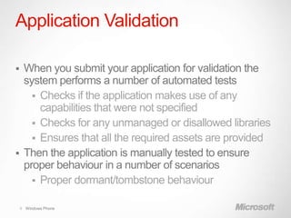 Application Validation

 When you submit your application for validation the
  system performs a number of automated tests
     Checks if the application makes use of any
      capabilities that were not specified
     Checks for any unmanaged or disallowed libraries
     Ensures that all the required assets are provided
 Then the application is manually tested to ensure
  proper behaviour in a number of scenarios
     Proper dormant/tombstone behaviour

    9 Windows Phone
 
