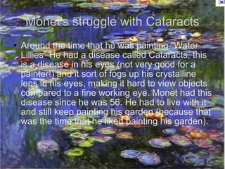 Monet's struggle with Cataracts Around the time that he was painting “Water Lillies” He had a disease called Cataracts, this is a disease in his eyes (not very good for a painter!) and it sort of fogs up his crystalline lens in his eyes, making it hard to view objects compared to a fine working eye. Monet had this disease since he was 56. He had to live with it and still keep painting his garden (because that was the time that he liked painting his garden). 