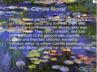 Camille Monet Claude Monet painted a famous painting of a girl in a green dress, and this was a girl who would later turn into Camille Monet, who was Claude's wife. They had 2 children, and just after the birth of the second one, Camille, Claude and their two children, moved to Vétheuil, which is where Camille eventually died, with Monet painting her on her death bed . 
