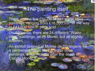 The painting itself There were a few Claude Monet water lillies paintings, ranging from £18,500,000 all the way to £41,000,000 in price sold. On wikipedia, there are 24 different “Water lillies” paintings, all by Monet, but all slightly different. An exhibit opened at Musée de l'Orangerie for a permenent home for the water lillies paintings, a few months after the death of Claude Monet. 