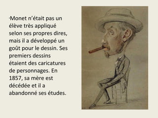 Monet n’était pas un
•


élève très appliqué
selon ses propres dires,
mais il a développé un
goût pour le dessin. Ses
premiers dessins
étaient des caricatures
de personnages. En
1857, sa mère est
décédée et il a
abandonné ses études.
 