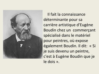 Il fait la connaissance
déterminante pour sa
carrière artistique d'Eugène
Boudin chez un commerçant
spécialisé dans le matériel
pour peintres, où expose
également Boudin. Il dit: « Si
je suis devenu un peintre,
c'est à Eugène Boudin que je
le dois ».
 