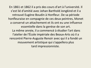 En 1861 et 1862 il a pris des cours d'art à l'université. Il
  s’est lié d'amitié avec Johan Barthold Jongkind et il a
    retrouvé Eugène Boudin à Honfleur. De sa période
honfleuraise en compagnie de ces deux peintres, Monet
  a conservé un attachement et ils ont eu une influence
            essentielle dans la genèse de son art.
   La même année, il a commencé à étudier l'art dans
    l'atelier de l'École impériale des Beaux-Arts où il a
 rencontré Pierre-Auguste Renoir avec qui il a fondé un
         mouvement artistique qui s'appellera plus
                     tard impressionniste.
 