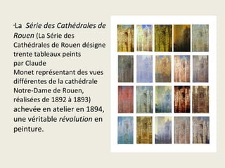 La  Série des Cathédrales de
•


Rouen (La Série des 
Cathédrales de Rouen désigne 
trente tableaux peints 
par Claude 
Monet représentant des vues 
différentes de la cathédrale 
Notre-Dame de Rouen, 
réalisées de 1892 à 1893) 
achevée en atelier en 1894, 
une véritable révolution en 
peinture.
 