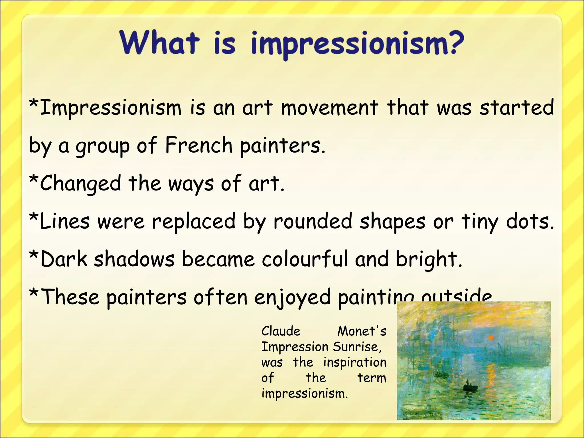 *Impressionism is an art movement that was started
by a group of French painters.
*Changed the ways of art.
*Lines were replaced by rounded shapes or tiny dots.
*Dark shadows became colourful and bright.
*These painters often enjoyed painting outside.
Claude Monet's
Impression Sunrise,
was the inspiration
of the term
impressionism.