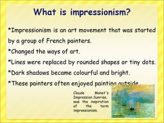 *Impressionism is an art movement that was started
by a group of French painters.
*Changed the ways of art.
*Lines were replaced by rounded shapes or tiny dots.
*Dark shadows became colourful and bright.
*These painters often enjoyed painting outside.
Claude Monet's
Impression Sunrise,
was the inspiration
of the term
impressionism.
 