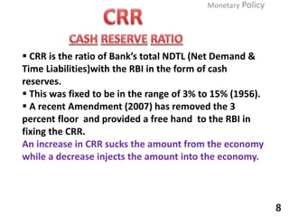  CRR is the ratio of Bank’s total NDTL (Net Demand &
Time Liabilities)with the RBI in the form of cash
reserves.
 This was fixed to be in the range of 3% to 15% (1956).
 A recent Amendment (2007) has removed the 3
percent floor and provided a free hand to the RBI in
fixing the CRR.
An increase in CRR sucks the amount from the economy
while a decrease injects the amount into the economy.
Monetary Policy
8
 