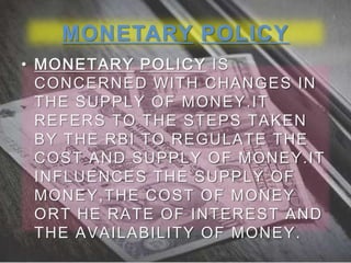 MONETARY POLICY
• MONETARY POLICY IS
CONCERNED WITH CHANGES IN
THE SUPPLY OF MONEY.IT
REFERS TO THE STEPS TAKEN
BY THE RBI TO REGULATE THE
COST AND SUPPLY OF MONEY.IT
INFLUENCES THE SUPPLY OF
MONEY,THE COST OF MONEY
ORT HE RATE OF INTEREST AND
THE AVAILABILITY OF MONEY.

 