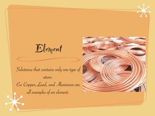 Element
Substance that contains only one type of
                atom.
Ex: Copper,Lead, and Aluminum are
      all examples of an element.
 