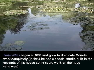 Water-lilies  began in 1899 and grew to dominate Monets work completely (in 1914 he had a special studio built in the grounds of his house so he could work on the huge canvases).  
