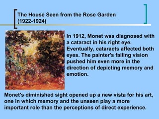 In 1912, Monet was diagnosed with a cataract in his right eye. Eventually, cataracts affected both eyes. The painter's failing vision pushed him even more in the direction of depicting memory and emotion.  The House Seen from the Rose Garden (1922-1924) Monet's diminished sight opened up a new vista for his art, one in which memory and the unseen play a more important role than the perceptions of direct experience.  