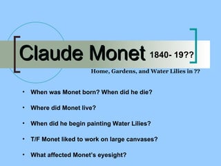 Claude Monet Home, Gardens, and Water Lilies in ?? 1840- 19?? When was Monet born? When did he die? Where did Monet live? When did he begin painting Water Lilies? T/F Monet liked to work on large canvases? What affected Monet’s eyesight? 