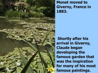 Monet moved to Giverny, France in 1883. Shortly after his arrival in Giverny, Claude began developing the famous garden that was the inspiration for many of his most famous paintings.  