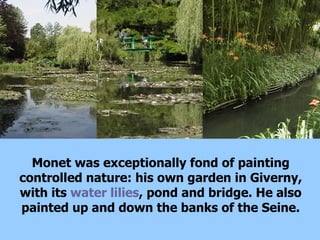 Monet was exceptionally fond of painting controlled nature: his own garden in Giverny, with its  water lilies , pond and bridge. He also painted up and down the banks of the Seine. 