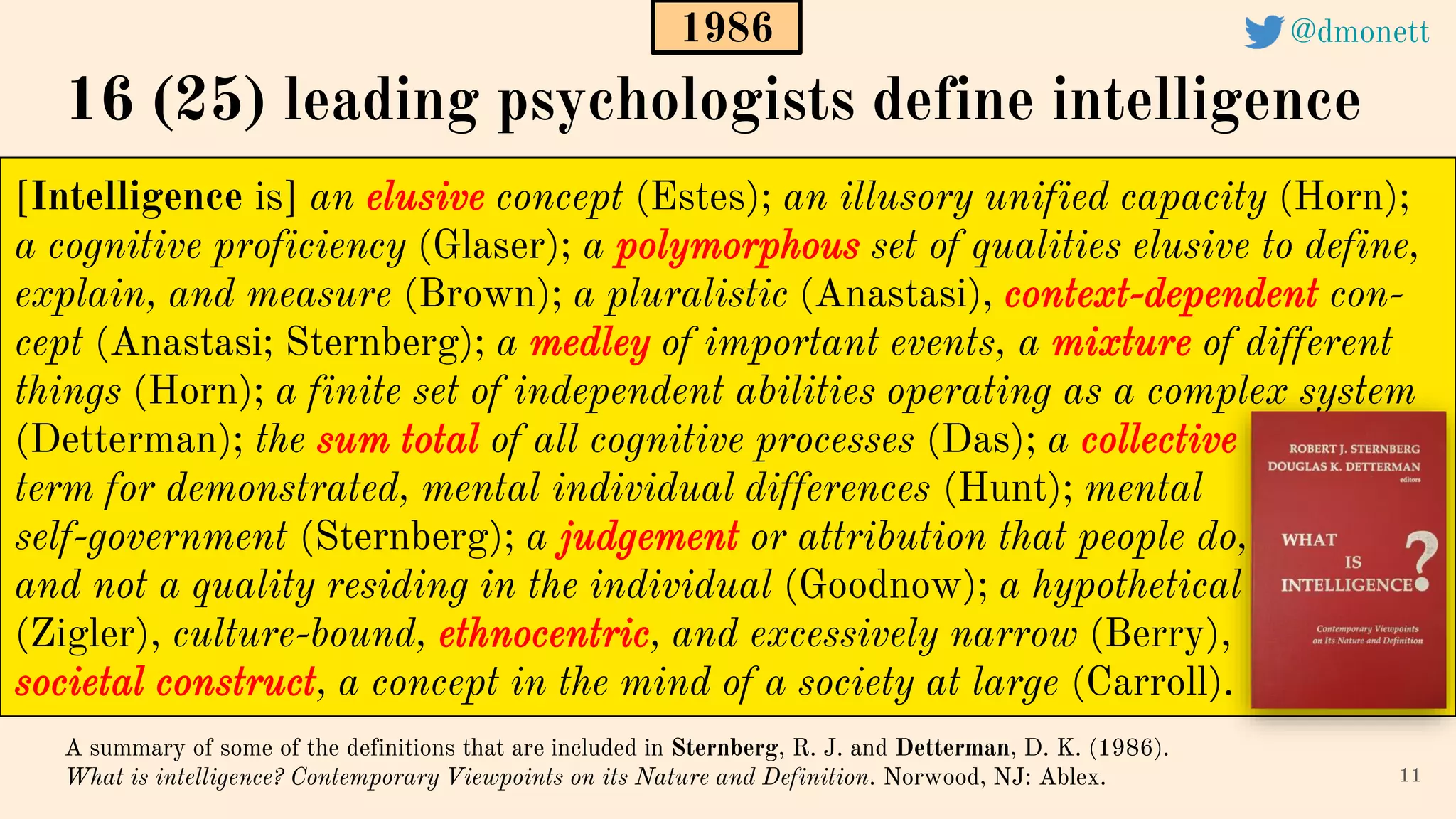 [Intelligence is] an elusive concept (Estes); an illusory unified capacity (Horn);
a cognitive proficiency (Glaser); a polymorphous set of qualities elusive to define,
explain, and measure (Brown); a pluralistic (Anastasi), context-dependent con-
cept (Anastasi; Sternberg); a medley of important events, a mixture of different
things (Horn); a finite set of independent abilities operating as a complex system
(Detterman); the sum total of all cognitive processes (Das); a collective
term for demonstrated, mental individual differences (Hunt); mental
self-government (Sternberg); a judgement or attribution that people do,
and not a quality residing in the individual (Goodnow); a hypothetical
(Zigler), culture-bound, ethnocentric, and excessively narrow (Berry),
societal construct, a concept in the mind of a society at large (Carroll).
11
A summary of some of the definitions that are included in Sternberg, R. J. and Detterman, D. K. (1986).
What is intelligence? Contemporary Viewpoints on its Nature and Definition. Norwood, NJ: Ablex.
16 (25) leading psychologists define intelligence
1986 @dmonett
 