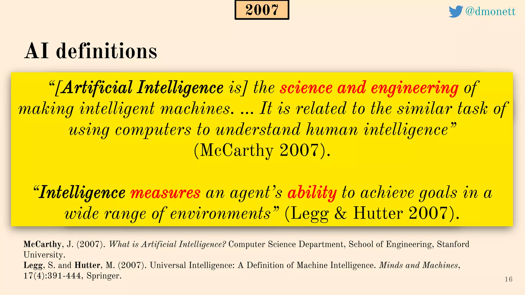“[Artificial Intelligence is] the science and engineering of
making intelligent machines. ... It is related to the similar task of
using computers to understand human intelligence”
(McCarthy 2007).
“Intelligence measures an agent’s ability to achieve goals in a
wide range of environments” (Legg & Hutter 2007).
16
AI definitions
McCarthy, J. (2007). What is Artificial Intelligence? Computer Science Department, School of Engineering, Stanford
University.
Legg, S. and Hutter, M. (2007). Universal Intelligence: A Definition of Machine Intelligence. Minds and Machines,
17(4):391-444, Springer.
2007 @dmonett
 
