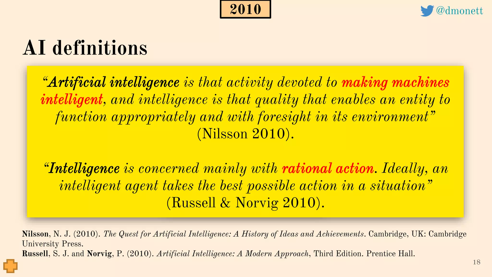 “Artificial intelligence is that activity devoted to making machines
intelligent, and intelligence is that quality that enables an entity to
function appropriately and with foresight in its environment”
(Nilsson 2010).
“Intelligence is concerned mainly with rational action. Ideally, an
intelligent agent takes the best possible action in a situation”
(Russell & Norvig 2010).
18
Nilsson, N. J. (2010). The Quest for Artificial Intelligence: A History of Ideas and Achievements. Cambridge, UK: Cambridge
University Press.
Russell, S. J. and Norvig, P. (2010). Artificial Intelligence: A Modern Approach, Third Edition. Prentice Hall.
AI definitions
2010 @dmonett
 