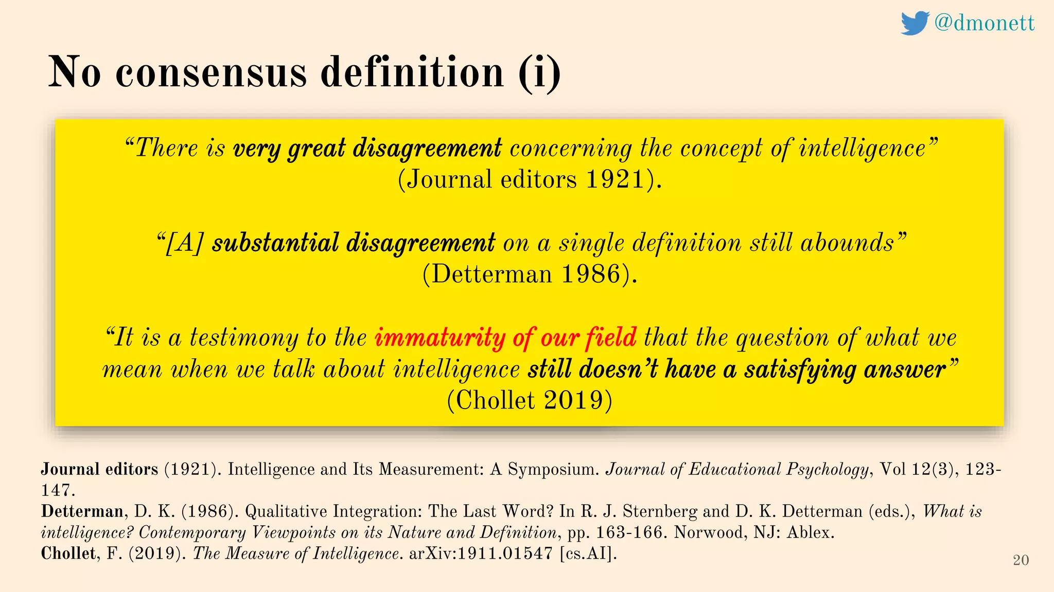 “There is very great disagreement concerning the concept of intelligence”
(Journal editors 1921).
“[A] substantial disagreement on a single definition still abounds”
(Detterman 1986).
“It is a testimony to the immaturity of our field that the question of what we
mean when we talk about intelligence still doesn’t have a satisfying answer”
(Chollet 2019)
20
Journal editors (1921). Intelligence and Its Measurement: A Symposium. Journal of Educational Psychology, Vol 12(3), 123-
147.
Detterman, D. K. (1986). Qualitative Integration: The Last Word? In R. J. Sternberg and D. K. Detterman (eds.), What is
intelligence? Contemporary Viewpoints on its Nature and Definition, pp. 163-166. Norwood, NJ: Ablex.
Chollet, F. (2019). The Measure of Intelligence. arXiv:1911.01547 [cs.AI].
No consensus definition (i)
@dmonett
 