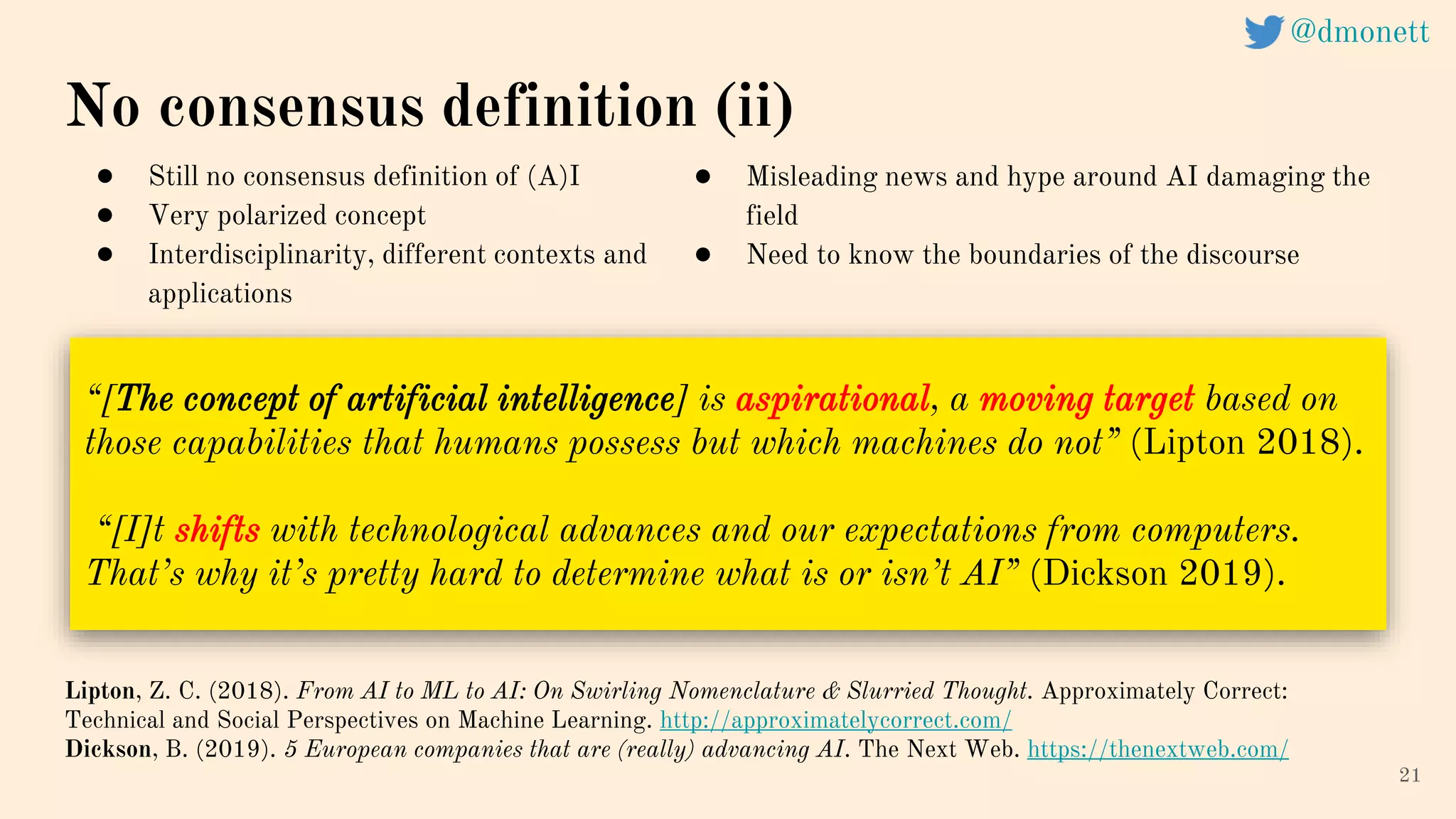21
“[The concept of artificial intelligence] is aspirational, a moving target based on
those capabilities that humans possess but which machines do not” (Lipton 2018).
“[I]t shifts with technological advances and our expectations from computers.
That’s why it’s pretty hard to determine what is or isn’t AI” (Dickson 2019).
No consensus definition (ii)
Lipton, Z. C. (2018). From AI to ML to AI: On Swirling Nomenclature & Slurried Thought. Approximately Correct:
Technical and Social Perspectives on Machine Learning. http://approximatelycorrect.com/
Dickson, B. (2019). 5 European companies that are (really) advancing AI. The Next Web. https://thenextweb.com/
● Still no consensus definition of (A)I
● Very polarized concept
● Interdisciplinarity, different contexts and
applications
● Misleading news and hype around AI damaging the
field
● Need to know the boundaries of the discourse
@dmonett
 
