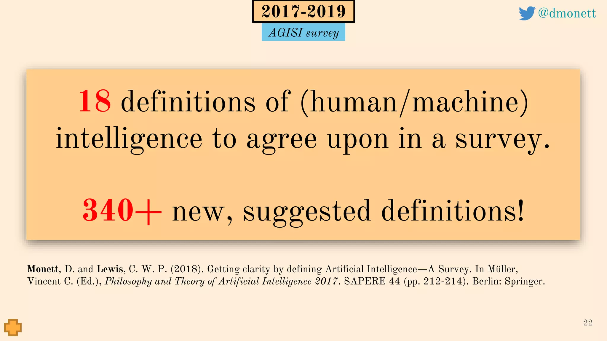 18 definitions of (human/machine)
intelligence to agree upon in a survey.
340+ new, suggested definitions!
22
Monett, D. and Lewis, C. W. P. (2018). Getting clarity by defining Artificial Intelligence—A Survey. In Müller,
Vincent C. (Ed.), Philosophy and Theory of Artificial Intelligence 2017. SAPERE 44 (pp. 212-214). Berlin: Springer.
2017-2019 @dmonett
AGISI survey
 