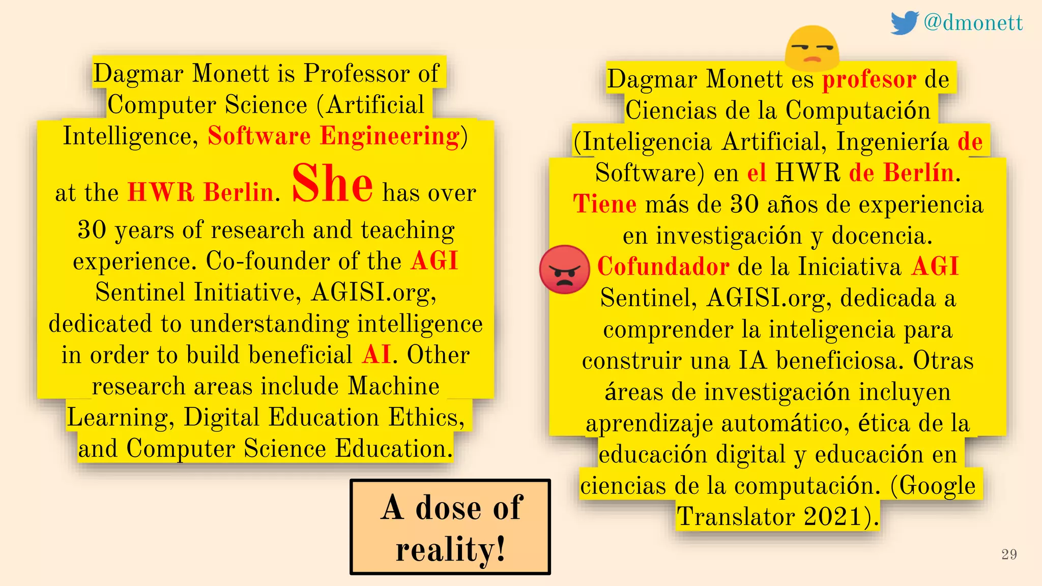 Dagmar Monett is Professor of
Computer Science (Artificial
Intelligence, Software Engineering)
at the HWR Berlin. Shehas over
30 years of research and teaching
experience. Co-founder of the AGI
Sentinel Initiative, AGISI.org,
dedicated to understanding intelligence
in order to build beneficial AI. Other
research areas include Machine
Learning, Digital Education Ethics,
and Computer Science Education.
29
A dose of
reality!
@dmonett
Dagmar Monett es profesor de
Ciencias de la Computación
(Inteligencia Artificial, Ingeniería de
Software) en el HWR de Berlín.
Tiene más de 30 años de experiencia
en investigación y docencia.
Cofundador de la Iniciativa AGI
Sentinel, AGISI.org, dedicada a
comprender la inteligencia para
construir una IA beneficiosa. Otras
áreas de investigación incluyen
aprendizaje automático, ética de la
educación digital y educación en
ciencias de la computación. (Google
Translator 2021).
 