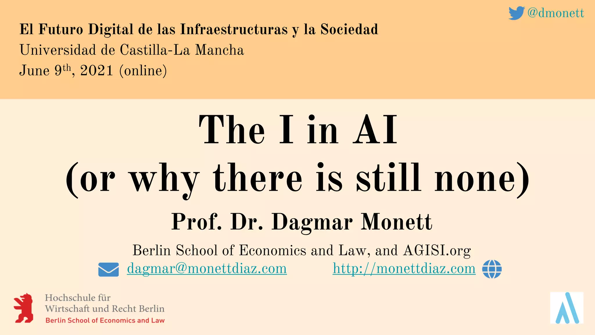 The I in AI
(or why there is still none)
Prof. Dr. Dagmar Monett
Berlin School of Economics and Law, and AGISI.org
dagmar@monettdiaz.com http://monettdiaz.com
El Futuro Digital de las Infraestructuras y la Sociedad
Universidad de Castilla-La Mancha
June 9th, 2021 (online)
@dmonett
 