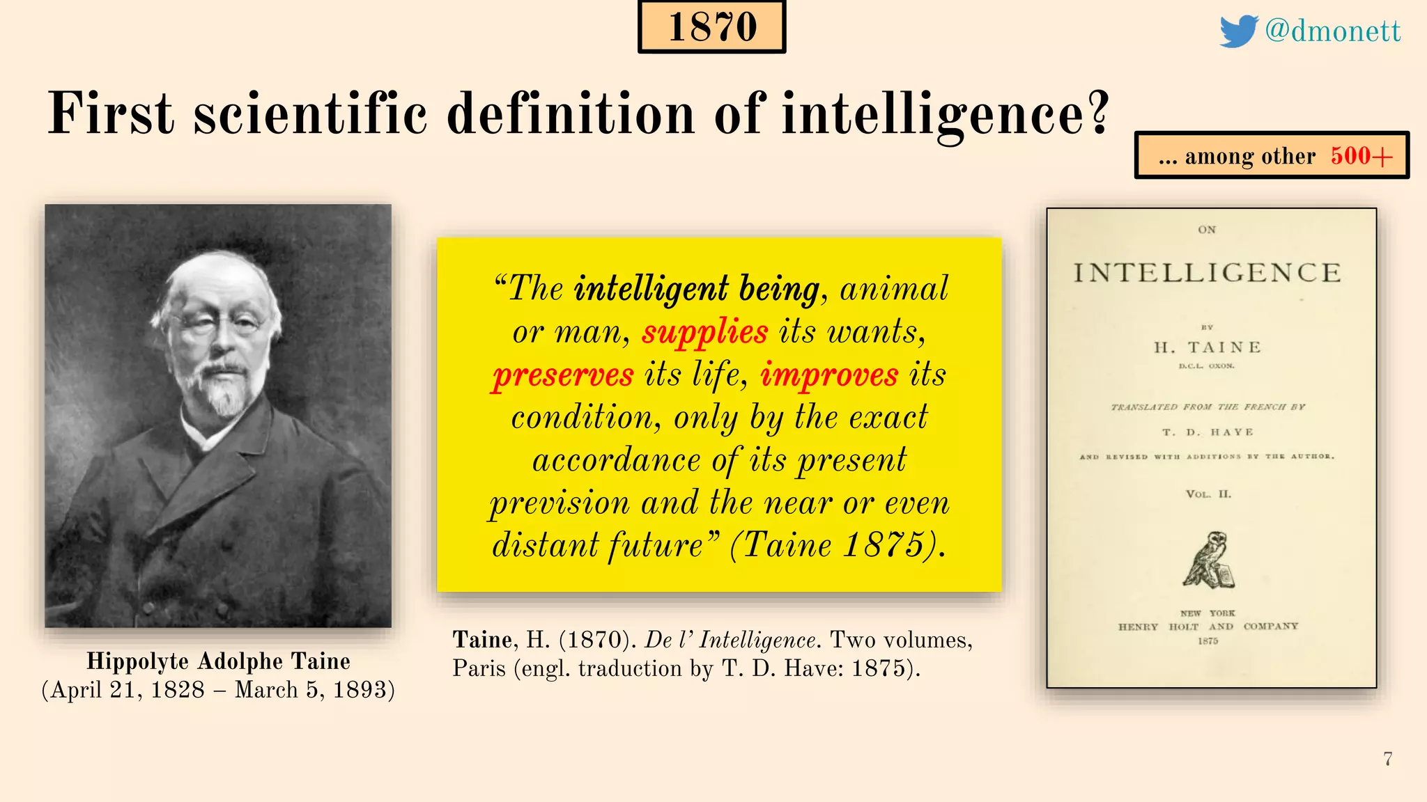 “The intelligent being, animal
or man, supplies its wants,
preserves its life, improves its
condition, only by the exact
accordance of its present
prevision and the near or even
distant future” (Taine 1875).
7
Taine, H. (1870). De l’ Intelligence. Two volumes,
Paris (engl. traduction by T. D. Have: 1875).
First scientific definition of intelligence?
1870
Hippolyte Adolphe Taine
(April 21, 1828 – March 5, 1893)
1870
… among other 500+
@dmonett
 
