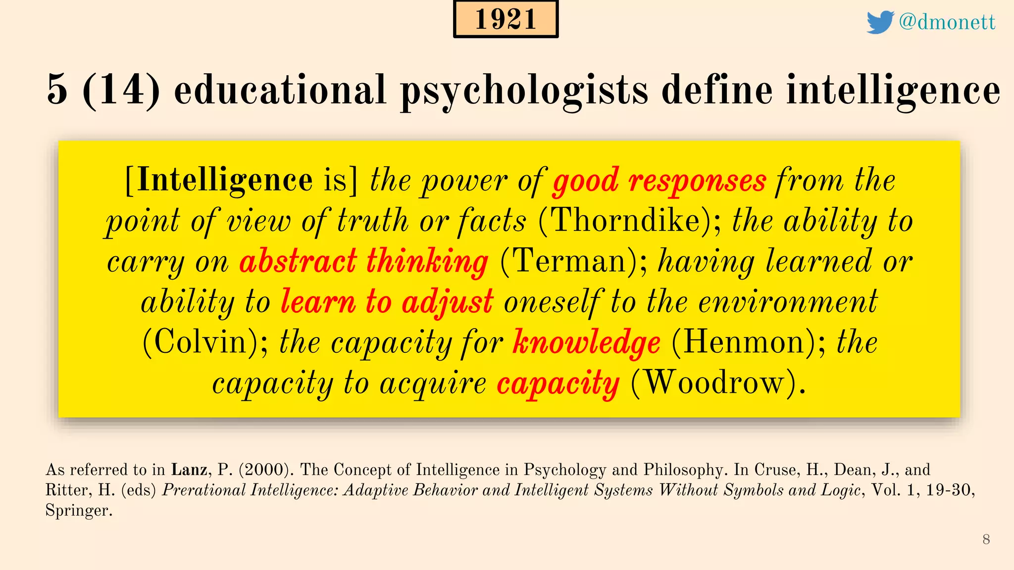 [Intelligence is] the power of good responses from the
point of view of truth or facts (Thorndike); the ability to
carry on abstract thinking (Terman); having learned or
ability to learn to adjust oneself to the environment
(Colvin); the capacity for knowledge (Henmon); the
capacity to acquire capacity (Woodrow).
8
As referred to in Lanz, P. (2000). The Concept of Intelligence in Psychology and Philosophy. In Cruse, H., Dean, J., and
Ritter, H. (eds) Prerational Intelligence: Adaptive Behavior and Intelligent Systems Without Symbols and Logic, Vol. 1, 19-30,
Springer.
5 (14) educational psychologists define intelligence
1921 @dmonett
 