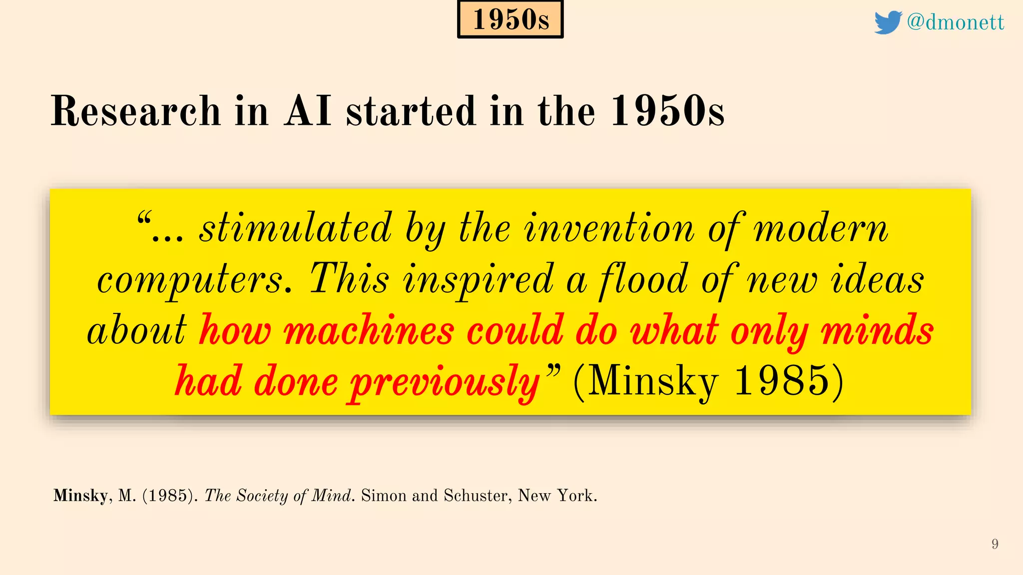 “… stimulated by the invention of modern
computers. This inspired a flood of new ideas
about how machines could do what only minds
had done previously” (Minsky 1985)
9
Minsky, M. (1985). The Society of Mind. Simon and Schuster, New York.
1950s
Research in AI started in the 1950s
@dmonett
 