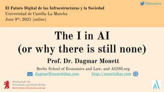 The I in AI
(or why there is still none)
El Futuro Digital de las Infraestructuras y la Sociedad
Universidad de Castilla-La Mancha
June 9th, 2021 (online)
@dmonett
Prof. Dr. Dagmar Monett
Berlin School of Economics and Law, and AGISI.org
dagmar@monettdiaz.com http://monettdiaz.com
 