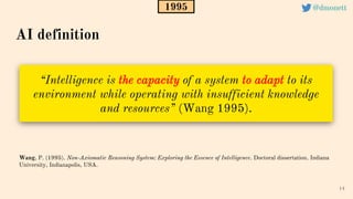 “Intelligence is the capacity of a system to adapt to its
environment while operating with insufficient knowledge
and resources” (Wang 1995).
14
Wang, P. (1995). Non-Axiomatic Reasoning System: Exploring the Essence of Intelligence. Doctoral dissertation. Indiana
University, Indianapolis, USA.
AI definition
1995 @dmonett
 