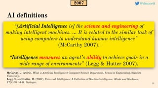 “[Artificial Intelligence is] the science and engineering of
making intelligent machines. ... It is related to the similar task of
using computers to understand human intelligence”
(McCarthy 2007).
“Intelligence measures an agent’s ability to achieve goals in a
wide range of environments” (Legg & Hutter 2007).
16
AI definitions
McCarthy, J. (2007). What is Artificial Intelligence? Computer Science Department, School of Engineering, Stanford
University.
Legg, S. and Hutter, M. (2007). Universal Intelligence: A Definition of Machine Intelligence. Minds and Machines,
17(4):391-444, Springer.
2007 @dmonett
 