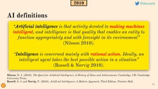“Artificial intelligence is that activity devoted to making machines
intelligent, and intelligence is that quality that enables an entity to
function appropriately and with foresight in its environment”
(Nilsson 2010).
“Intelligence is concerned mainly with rational action. Ideally, an
intelligent agent takes the best possible action in a situation”
(Russell & Norvig 2010).
18
Nilsson, N. J. (2010). The Quest for Artificial Intelligence: A History of Ideas and Achievements. Cambridge, UK: Cambridge
University Press.
Russell, S. J. and Norvig, P. (2010). Artificial Intelligence: A Modern Approach, Third Edition. Prentice Hall.
AI definitions
2010 @dmonett
 