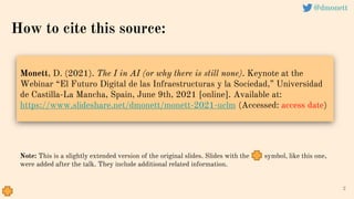2
@dmonett
How to cite this source:
Monett, D. (2021). The I in AI (or why there is still none). Keynote at the
Webinar “El Futuro Digital de las Infraestructuras y la Sociedad,” Universidad
de Castilla-La Mancha, Spain, June 9th, 2021 [online]. Available at:
https://www.slideshare.net/dmonett/monett-2021-uclm (Accessed: access date)
Note: This is a slightly extended version of the original slides. Slides with the symbol, like this one,
were added after the talk. They include additional related information.
 