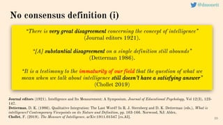 “There is very great disagreement concerning the concept of intelligence”
(Journal editors 1921).
“[A] substantial disagreement on a single definition still abounds”
(Detterman 1986).
“It is a testimony to the immaturity of our field that the question of what we
mean when we talk about intelligence still doesn’t have a satisfying answer”
(Chollet 2019)
20
Journal editors (1921). Intelligence and Its Measurement: A Symposium. Journal of Educational Psychology, Vol 12(3), 123-
147.
Detterman, D. K. (1986). Qualitative Integration: The Last Word? In R. J. Sternberg and D. K. Detterman (eds.), What is
intelligence? Contemporary Viewpoints on its Nature and Definition, pp. 163-166. Norwood, NJ: Ablex.
Chollet, F. (2019). The Measure of Intelligence. arXiv:1911.01547 [cs.AI].
No consensus definition (i)
@dmonett
 